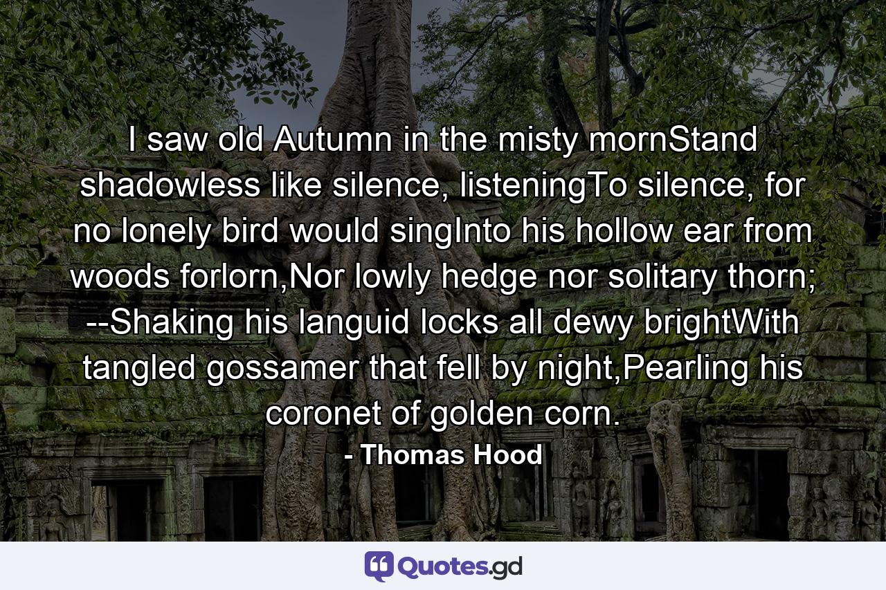 I saw old Autumn in the misty mornStand shadowless like silence, listeningTo silence, for no lonely bird would singInto his hollow ear from woods forlorn,Nor lowly hedge nor solitary thorn; --Shaking his languid locks all dewy brightWith tangled gossamer that fell by night,Pearling his coronet of golden corn. - Quote by Thomas Hood