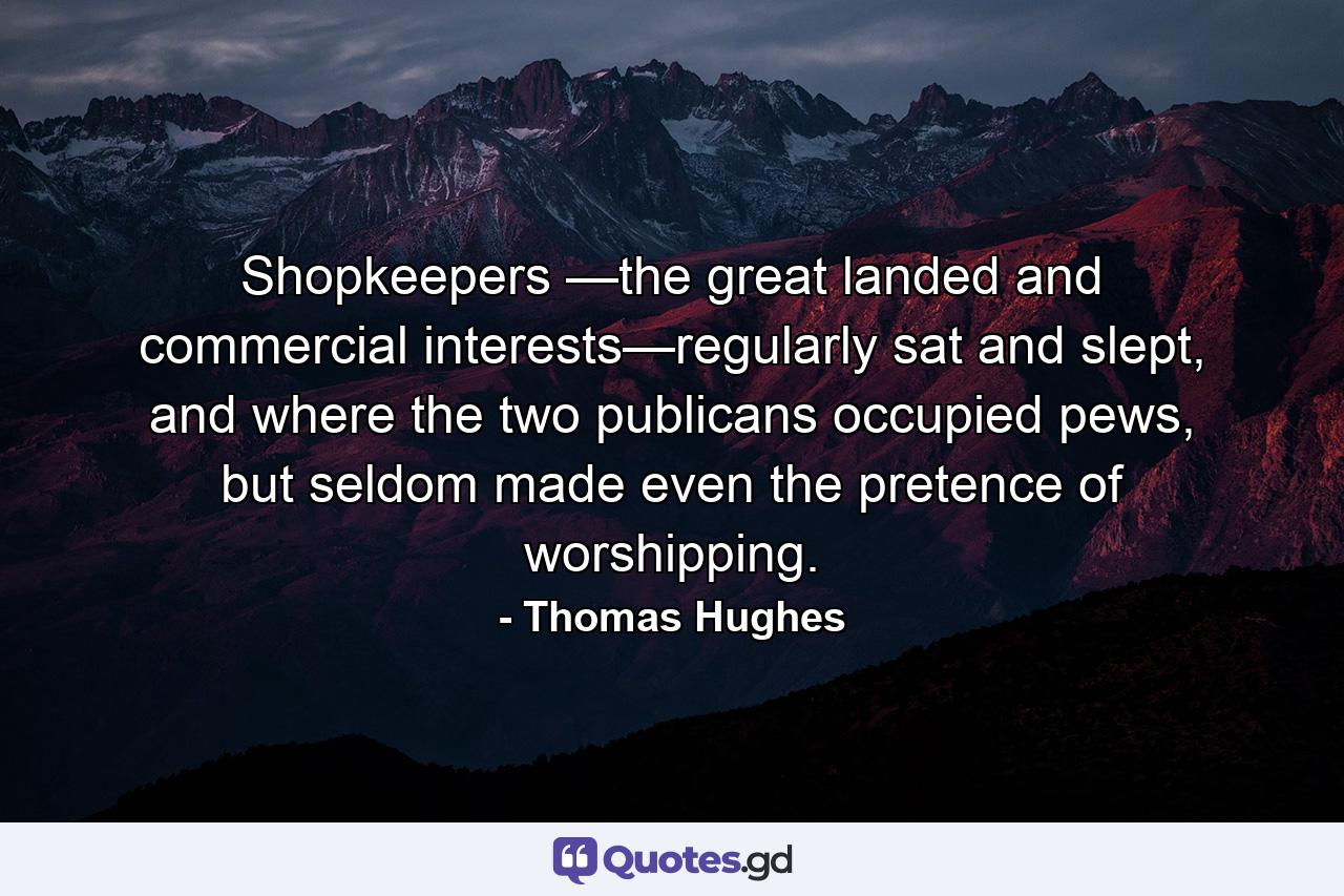 Shopkeepers —the great landed and commercial interests—regularly sat and slept, and where the two publicans occupied pews, but seldom made even the pretence of worshipping. - Quote by Thomas Hughes