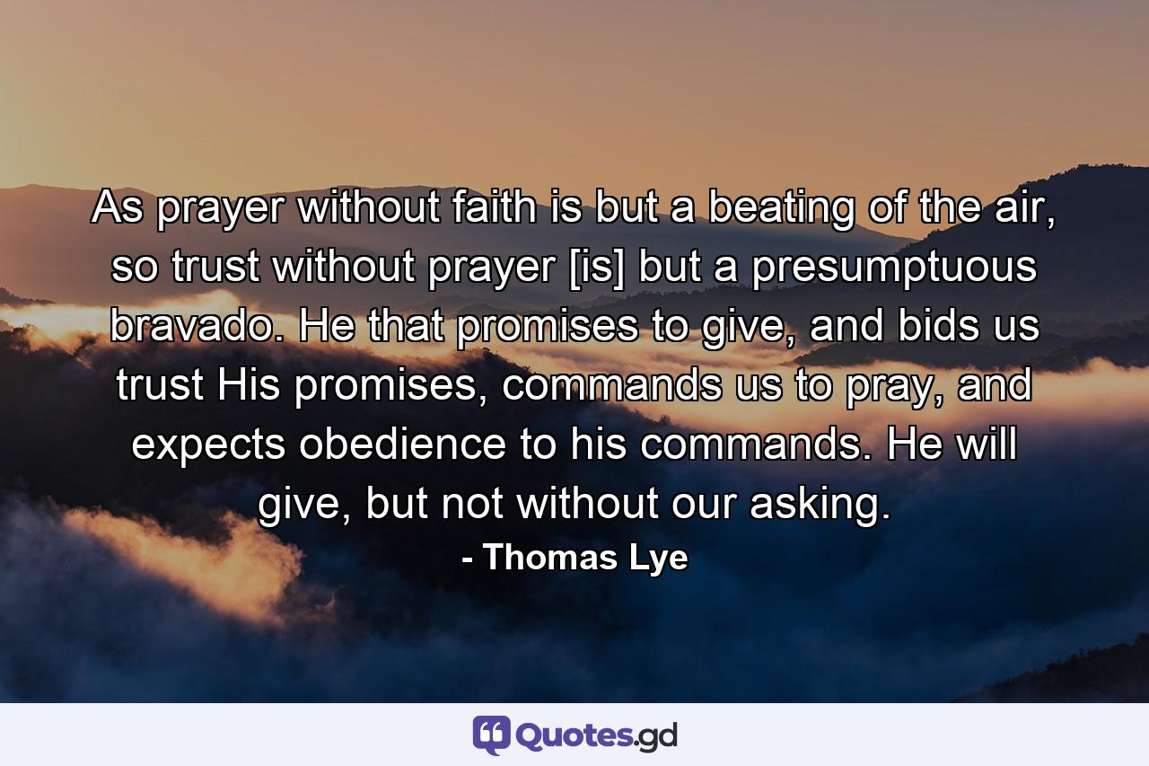 As prayer without faith is but a beating of the air, so trust without prayer [is] but a presumptuous bravado. He that promises to give, and bids us trust His promises, commands us to pray, and expects obedience to his commands. He will give, but not without our asking. - Quote by Thomas Lye