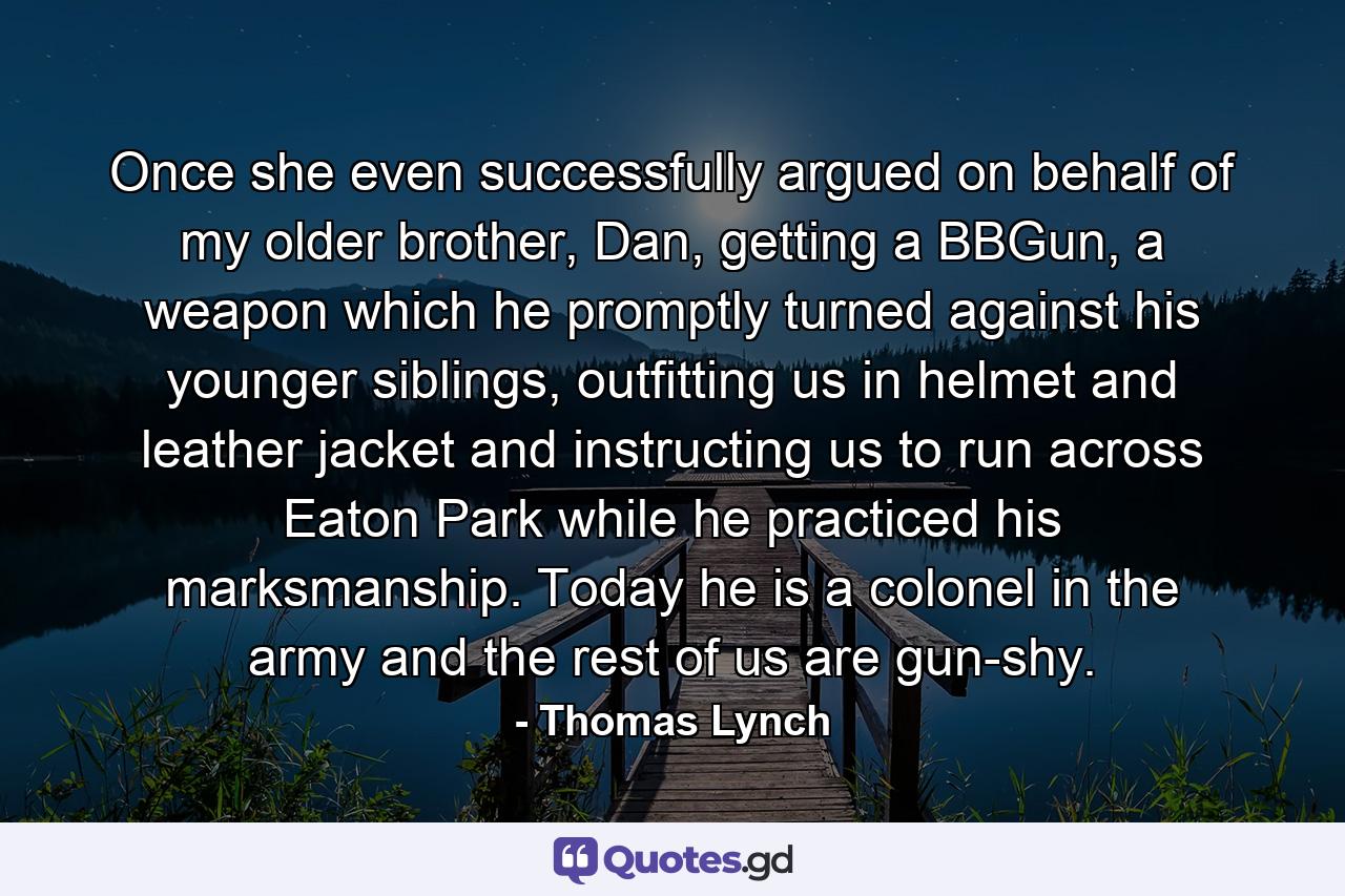 Once she even successfully argued on behalf of my older brother, Dan, getting a BBGun, a weapon which he promptly turned against his younger siblings, outfitting us in helmet and leather jacket and instructing us to run across Eaton Park while he practiced his marksmanship. Today he is a colonel in the army and the rest of us are gun-shy. - Quote by Thomas Lynch