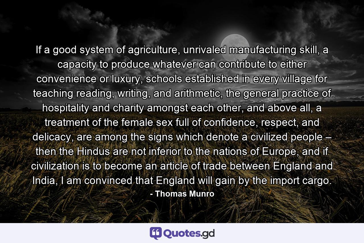 If a good system of agriculture, unrivaled manufacturing skill, a capacity to produce whatever can contribute to either convenience or luxury, schools established in every village for teaching reading, writing, and arithmetic, the general practice of hospitality and charity amongst each other, and above all, a treatment of the female sex full of confidence, respect, and delicacy, are among the signs which denote a civilized people – then the Hindus are not inferior to the nations of Europe, and if civilization is to become an article of trade between England and India, I am convinced that England will gain by the import cargo. - Quote by Thomas Munro