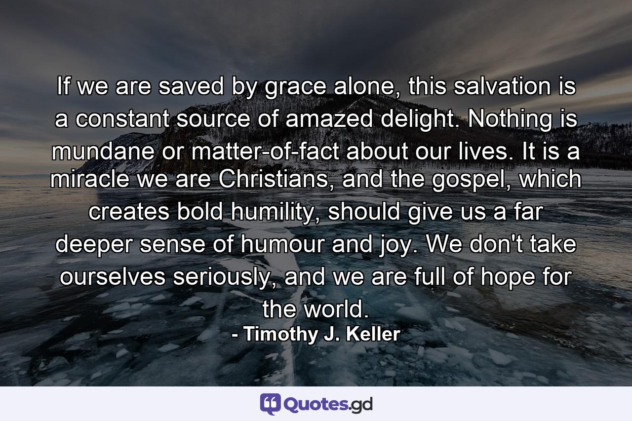 If we are saved by grace alone, this salvation is a constant source of amazed delight. Nothing is mundane or matter-of-fact about our lives. It is a miracle we are Christians, and the gospel, which creates bold humility, should give us a far deeper sense of humour and joy. We don't take ourselves seriously, and we are full of hope for the world. - Quote by Timothy J. Keller