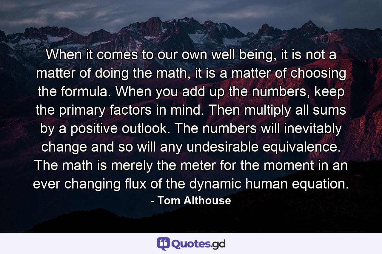 When it comes to our own well being, it is not a matter of doing the math, it is a matter of choosing the formula. When you add up the numbers, keep the primary factors in mind. Then multiply all sums by a positive outlook. The numbers will inevitably change and so will any undesirable equivalence. The math is merely the meter for the moment in an ever changing flux of the dynamic human equation. - Quote by Tom Althouse