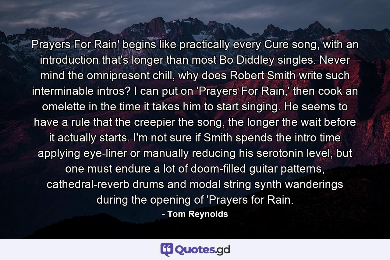 Prayers For Rain' begins like practically every Cure song, with an introduction that's longer than most Bo Diddley singles. Never mind the omnipresent chill, why does Robert Smith write such interminable intros? I can put on 'Prayers For Rain,' then cook an omelette in the time it takes him to start singing. He seems to have a rule that the creepier the song, the longer the wait before it actually starts. I'm not sure if Smith spends the intro time applying eye-liner or manually reducing his serotonin level, but one must endure a lot of doom-filled guitar patterns, cathedral-reverb drums and modal string synth wanderings during the opening of 'Prayers for Rain. - Quote by Tom Reynolds