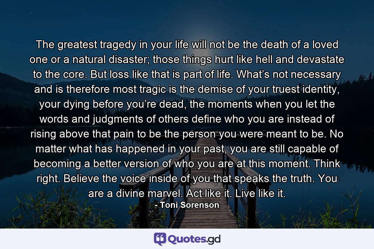 The greatest tragedy in your life will not be the death of a loved one or a natural disaster; those things hurt like hell and devastate to the core. But loss like that is part of life. What’s not necessary and is therefore most tragic is the demise of your truest identity, your dying before you’re dead, the moments when you let the words and judgments of others define who you are instead of rising above that pain to be the person you were meant to be. No matter what has happened in your past, you are still capable of becoming a better version of who you are at this moment. Think right. Believe the voice inside of you that speaks the truth. You are a divine marvel. Act like it. Live like it. - Quote by Toni Sorenson