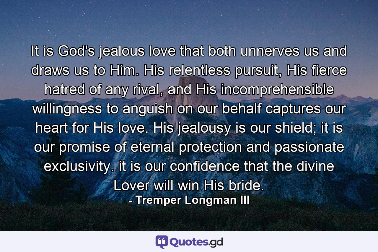 It is God's jealous love that both unnerves us and draws us to Him. His relentless pursuit, His fierce hatred of any rival, and His incomprehensible willingness to anguish on our behalf captures our heart for His love. His jealousy is our shield; it is our promise of eternal protection and passionate exclusivity. it is our confidence that the divine Lover will win His bride. - Quote by Tremper Longman III