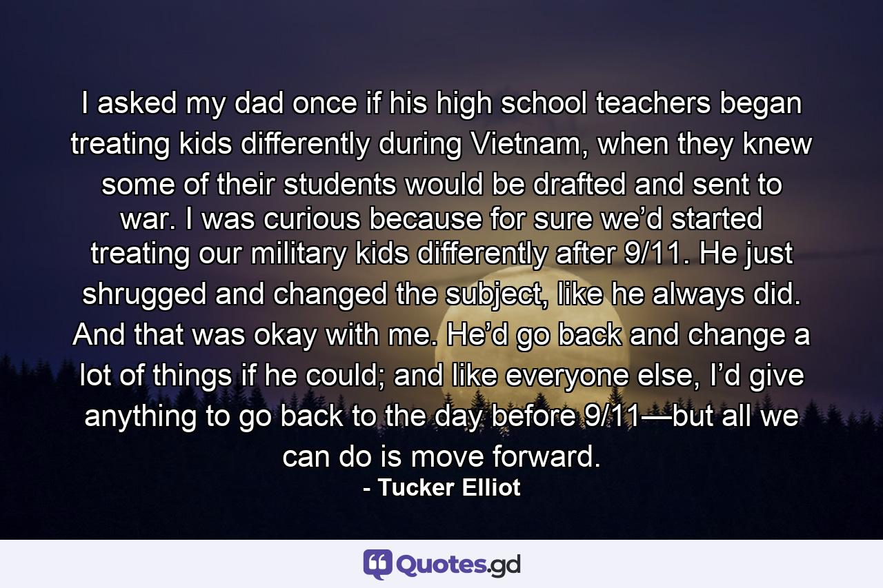 I asked my dad once if his high school teachers began treating kids differently during Vietnam, when they knew some of their students would be drafted and sent to war. I was curious because for sure we’d started treating our military kids differently after 9/11. He just shrugged and changed the subject, like he always did. And that was okay with me. He’d go back and change a lot of things if he could; and like everyone else, I’d give anything to go back to the day before 9/11—but all we can do is move forward. - Quote by Tucker Elliot