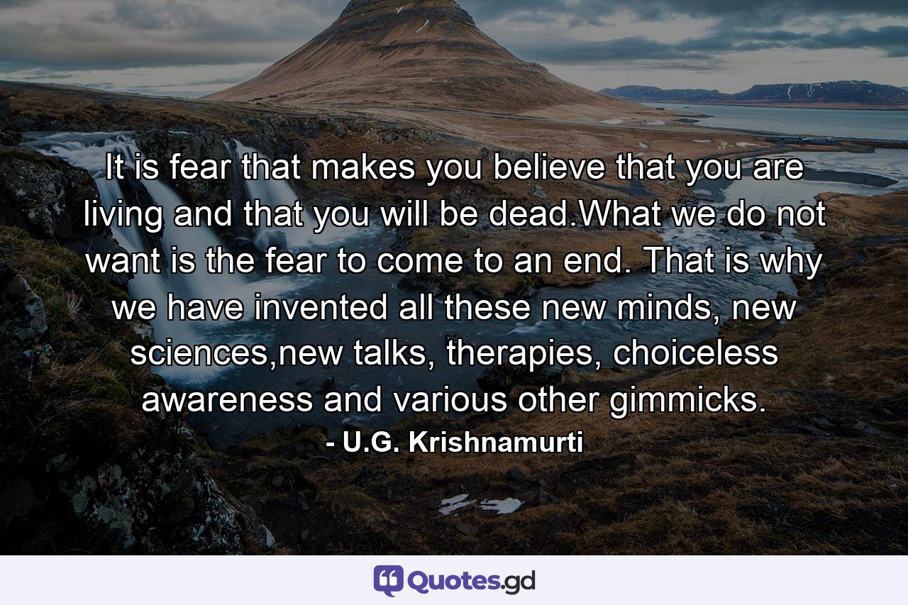 It is fear that makes you believe that you are living and that you will be dead.What we do not want is the fear to come to an end. That is why we have invented all these new minds, new sciences,new talks, therapies, choiceless awareness and various other gimmicks. - Quote by U.G. Krishnamurti