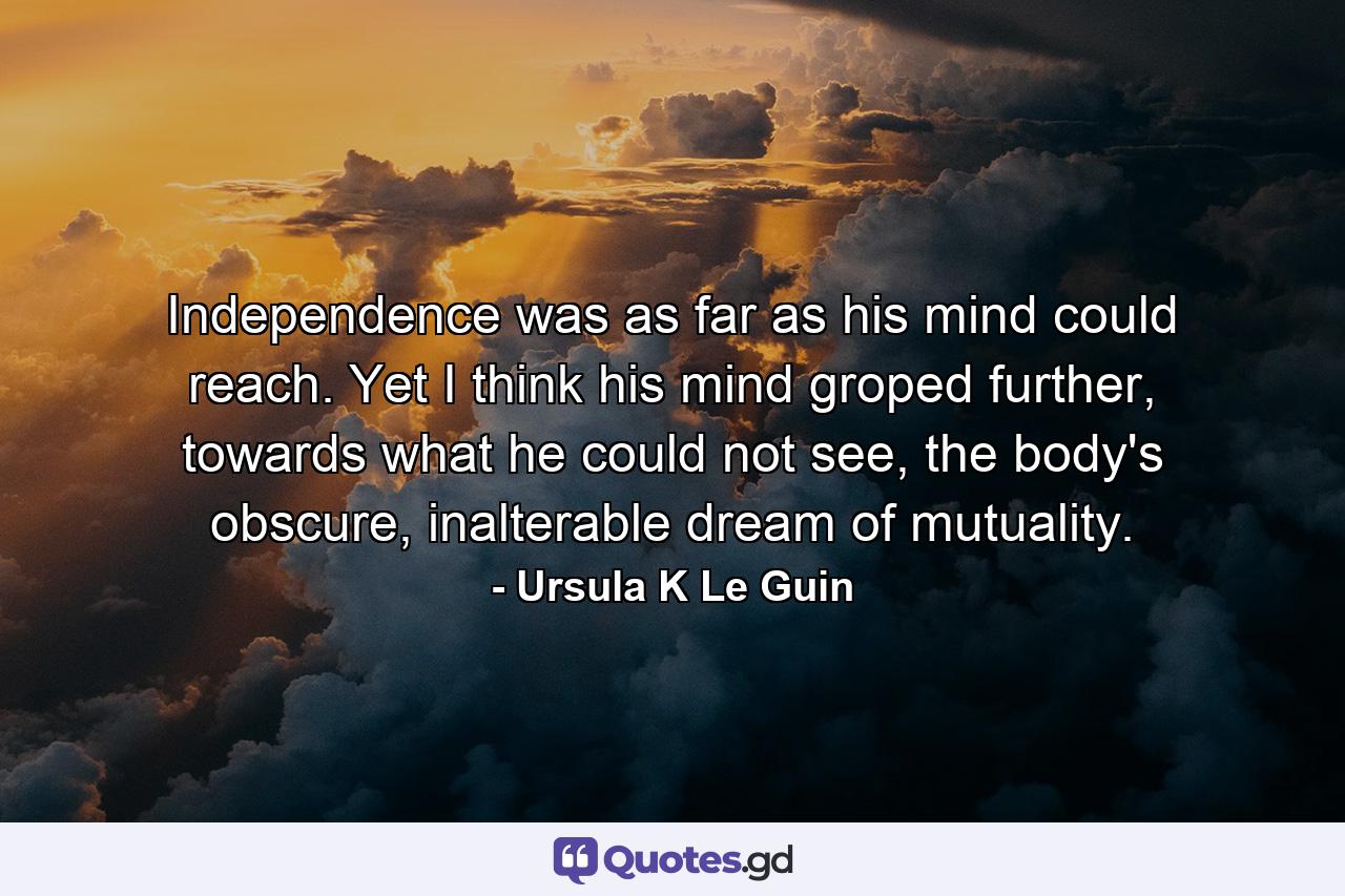 Independence was as far as his mind could reach. Yet I think his mind groped further, towards what he could not see, the body's obscure, inalterable dream of mutuality. - Quote by Ursula K Le Guin