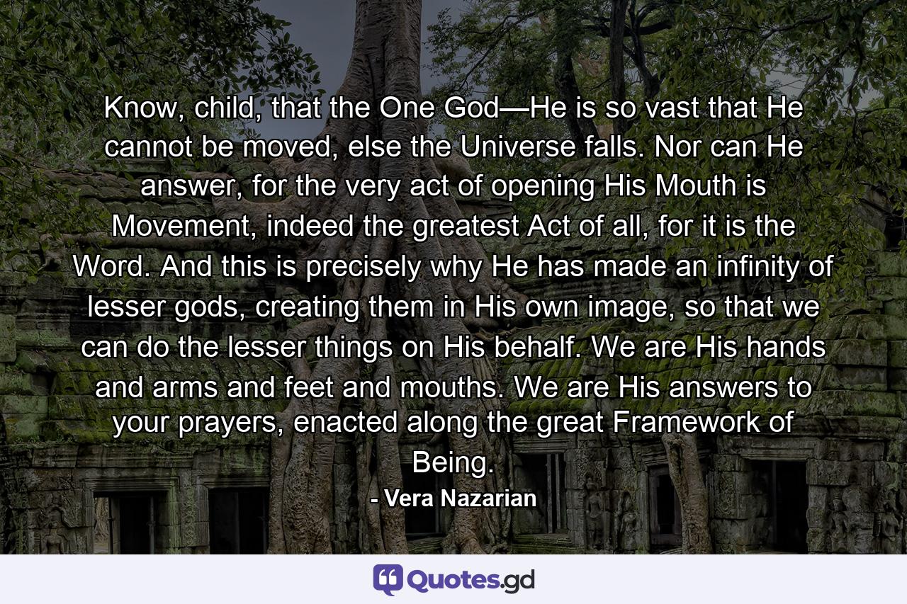 Know, child, that the One God—He is so vast that He cannot be moved, else the Universe falls. Nor can He answer, for the very act of opening His Mouth is Movement, indeed the greatest Act of all, for it is the Word. And this is precisely why He has made an infinity of lesser gods, creating them in His own image, so that we can do the lesser things on His behalf. We are His hands and arms and feet and mouths. We are His answers to your prayers, enacted along the great Framework of Being. - Quote by Vera Nazarian