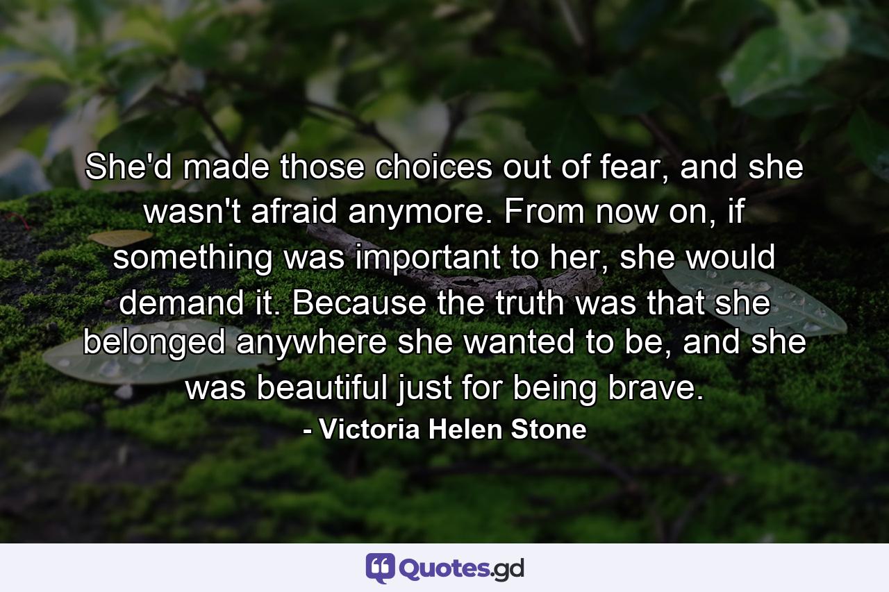 She'd made those choices out of fear, and she wasn't afraid anymore. From now on, if something was important to her, she would demand it. Because the truth was that she belonged anywhere she wanted to be, and she was beautiful just for being brave. - Quote by Victoria Helen Stone