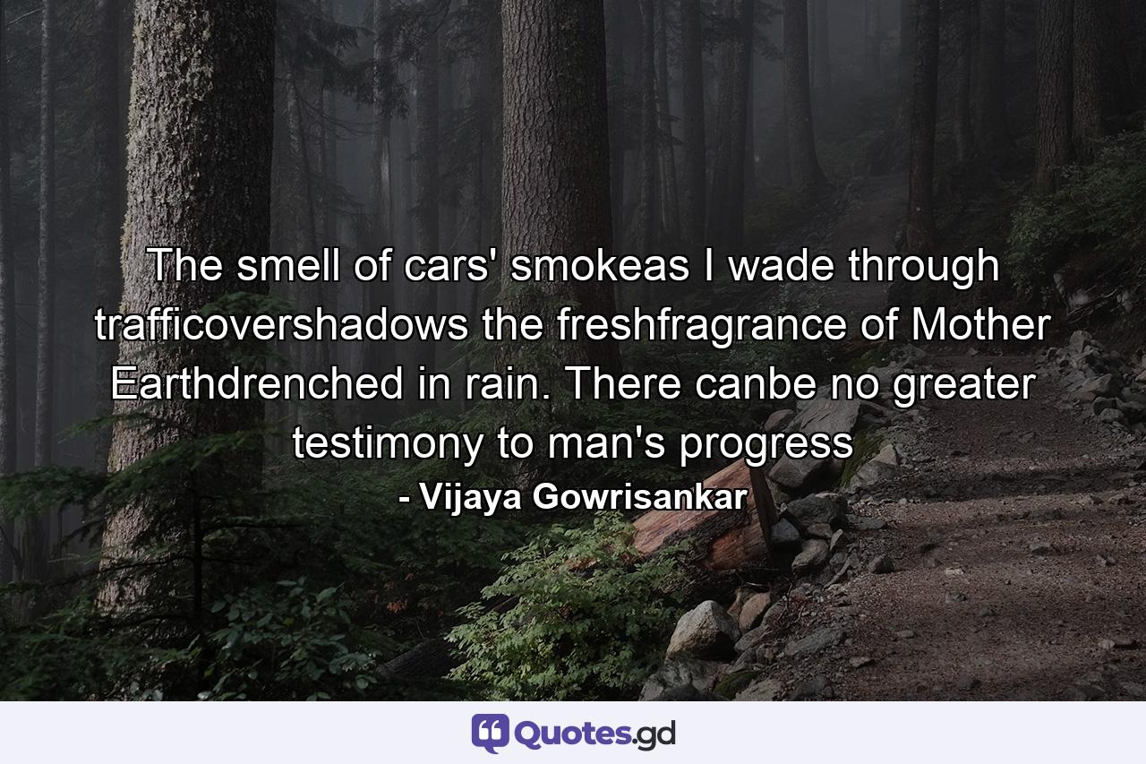 The smell of cars' smokeas I wade through trafficovershadows the freshfragrance of Mother Earthdrenched in rain. There canbe no greater testimony to man's progress - Quote by Vijaya Gowrisankar