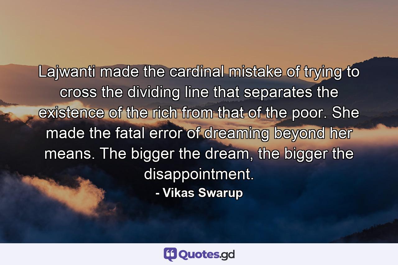 Lajwanti made the cardinal mistake of trying to cross the dividing line that separates the existence of the rich from that of the poor. She made the fatal error of dreaming beyond her means. The bigger the dream, the bigger the disappointment. - Quote by Vikas Swarup