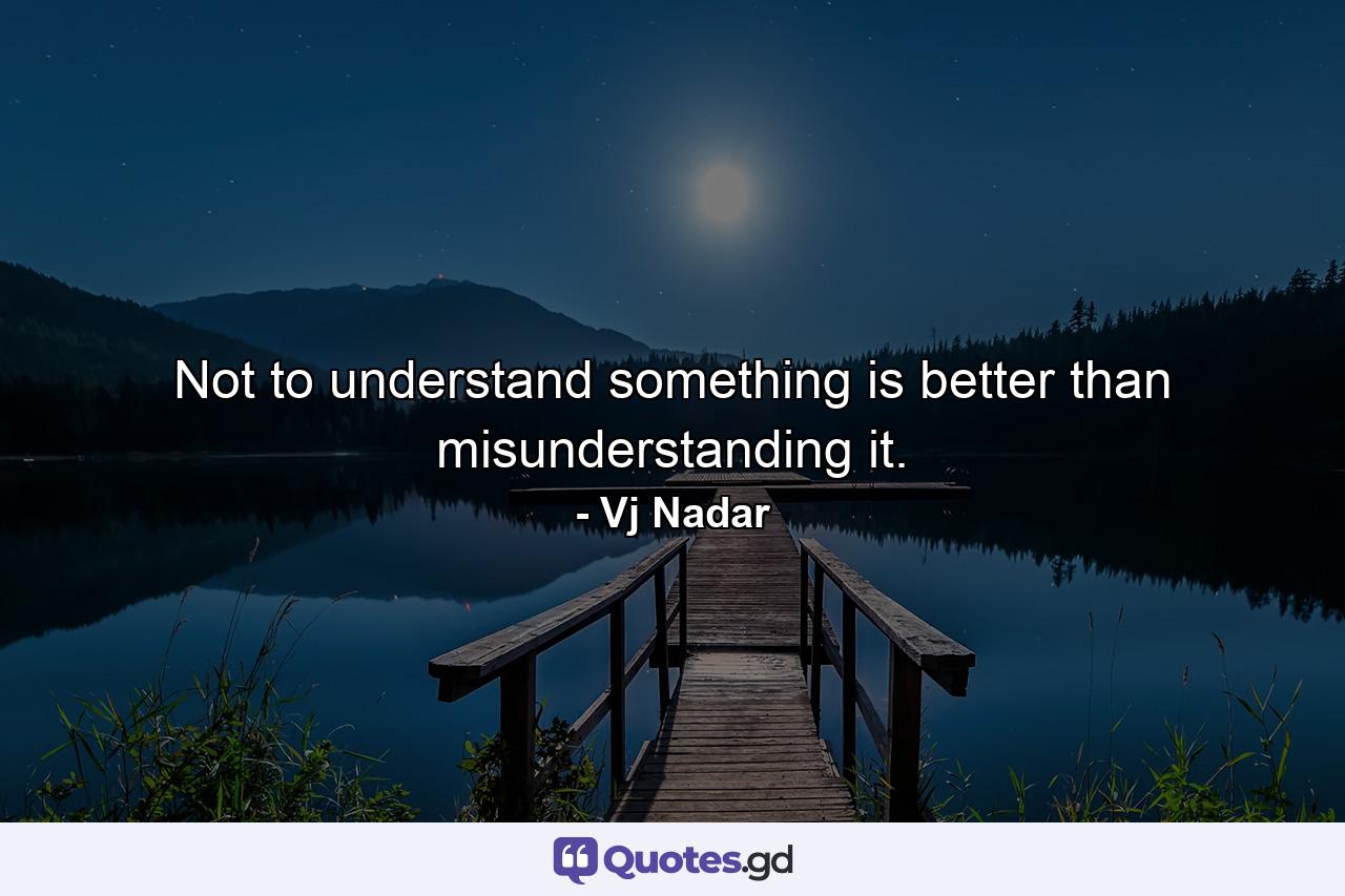 Not to understand something is better than misunderstanding it. - Quote by Vj Nadar