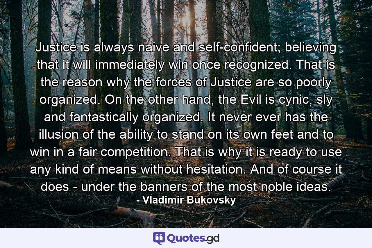 Justice is always naive and self-confident; believing that it will immediately win once recognized. That is the reason why the forces of Justice are so poorly organized. On the other hand, the Evil is cynic, sly and fantastically organized. It never ever has the illusion of the ability to stand on its own feet and to win in a fair competition. That is why it is ready to use any kind of means without hesitation. And of course it does - under the banners of the most noble ideas. - Quote by Vladimir Bukovsky