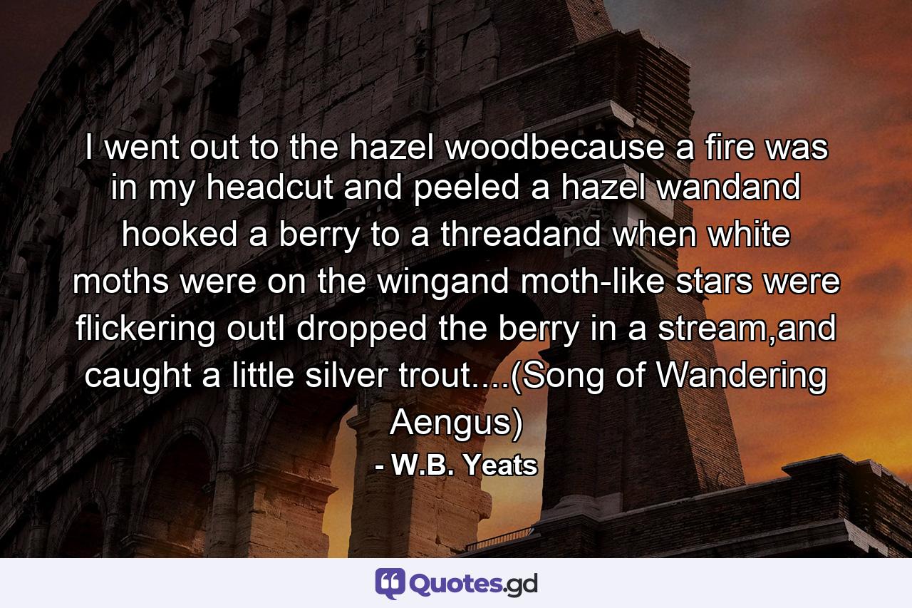 I went out to the hazel woodbecause a fire was in my headcut and peeled a hazel wandand hooked a berry to a threadand when white moths were on the wingand moth-like stars were flickering outI dropped the berry in a stream,and caught a little silver trout....(Song of Wandering Aengus) - Quote by W.B. Yeats