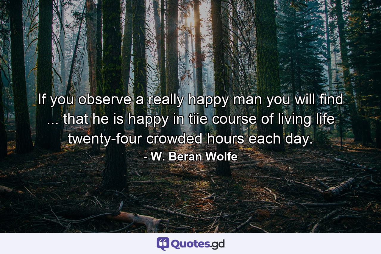 If you observe a really happy man  you will find ... that he is happy in tiie course of living life twenty-four crowded hours each day. - Quote by W. Beran Wolfe