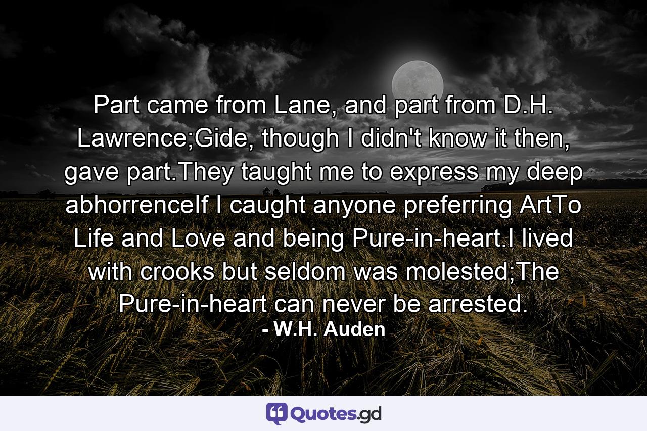 Part came from Lane, and part from D.H. Lawrence;Gide, though I didn't know it then, gave part.They taught me to express my deep abhorrenceIf I caught anyone preferring ArtTo Life and Love and being Pure-in-heart.I lived with crooks but seldom was molested;The Pure-in-heart can never be arrested. - Quote by W.H. Auden