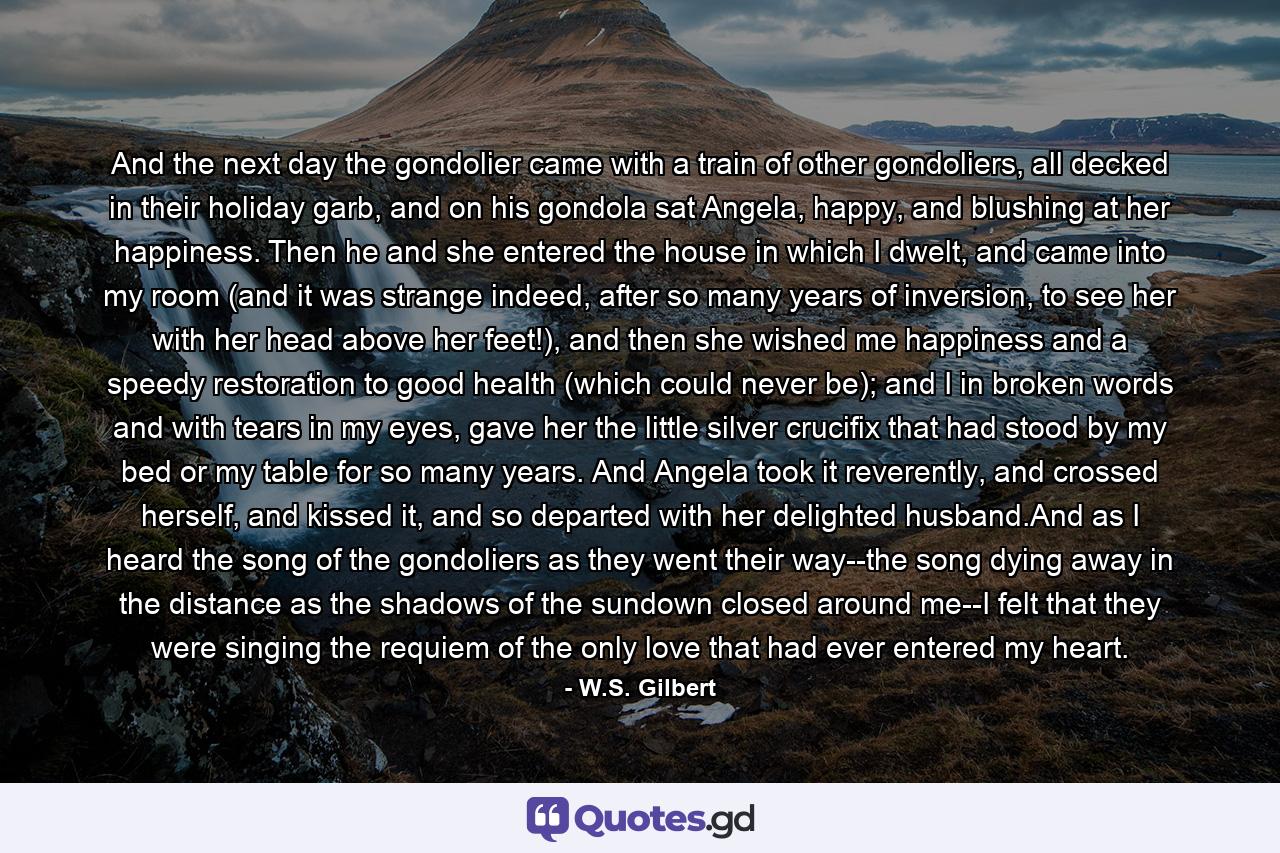 And the next day the gondolier came with a train of other gondoliers, all decked in their holiday garb, and on his gondola sat Angela, happy, and blushing at her happiness. Then he and she entered the house in which I dwelt, and came into my room (and it was strange indeed, after so many years of inversion, to see her with her head above her feet!), and then she wished me happiness and a speedy restoration to good health (which could never be); and I in broken words and with tears in my eyes, gave her the little silver crucifix that had stood by my bed or my table for so many years. And Angela took it reverently, and crossed herself, and kissed it, and so departed with her delighted husband.And as I heard the song of the gondoliers as they went their way--the song dying away in the distance as the shadows of the sundown closed around me--I felt that they were singing the requiem of the only love that had ever entered my heart. - Quote by W.S. Gilbert