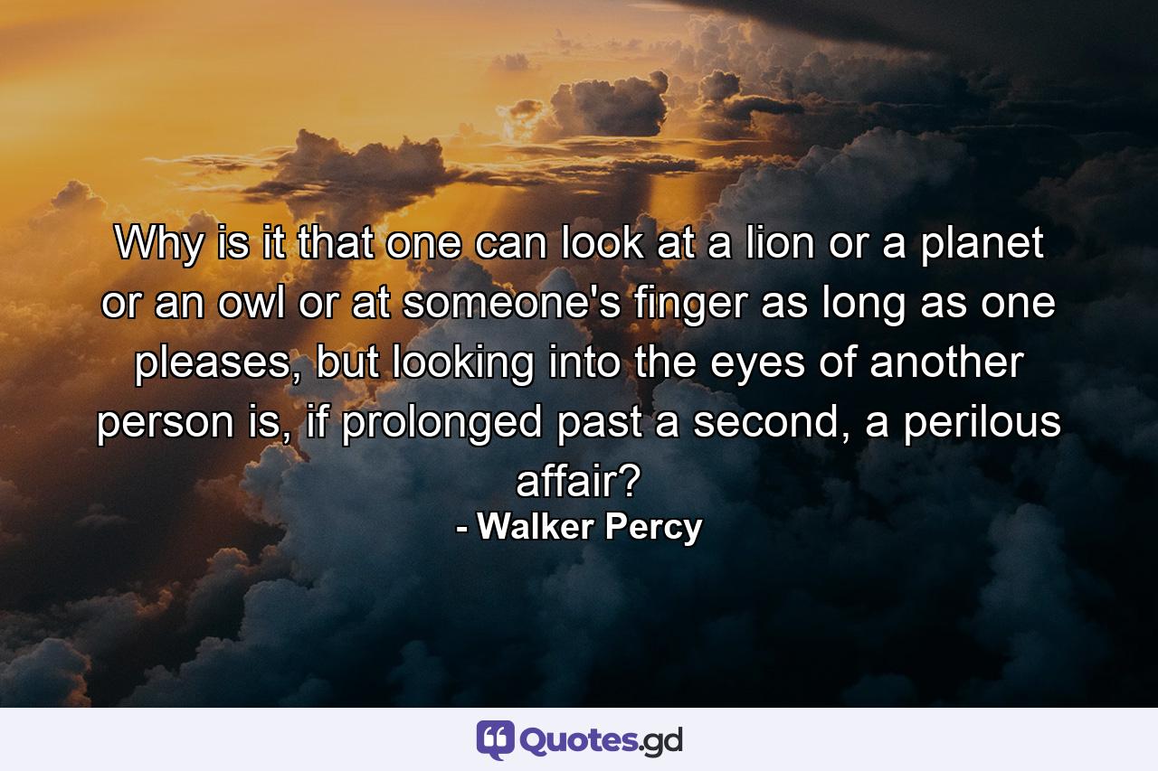 Why is it that one can look at a lion or a planet or an owl or at someone's finger as long as one pleases, but looking into the eyes of another person is, if prolonged past a second, a perilous affair? - Quote by Walker Percy