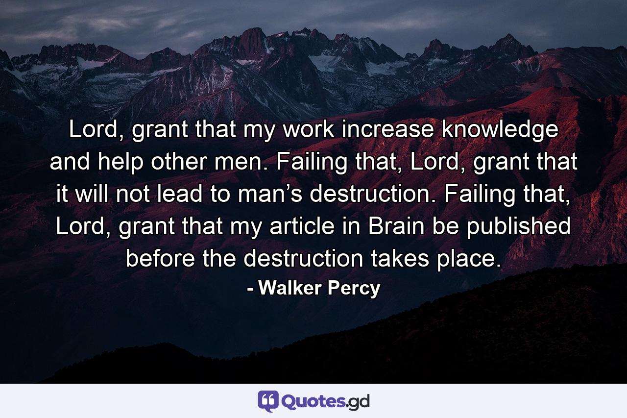 Lord, grant that my work increase knowledge and help other men. Failing that, Lord, grant that it will not lead to man’s destruction. Failing that, Lord, grant that my article in Brain be published before the destruction takes place. - Quote by Walker Percy