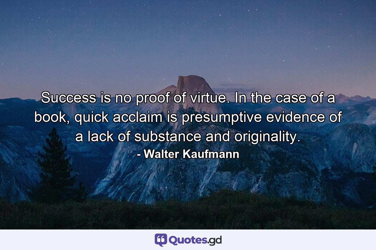 Success is no proof of virtue. In the case of a book, quick acclaim is presumptive evidence of a lack of substance and originality. - Quote by Walter Kaufmann