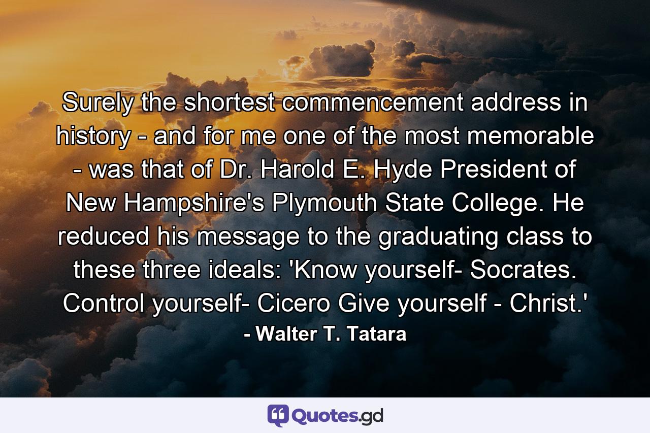 Surely the shortest commencement address in history - and for me one of the most memorable - was that of Dr. Harold E. Hyde  President of New Hampshire's Plymouth State College. He reduced his message to the graduating class to these three ideals: 'Know yourself- Socrates. Control yourself- Cicero  Give yourself - Christ.' - Quote by Walter T. Tatara