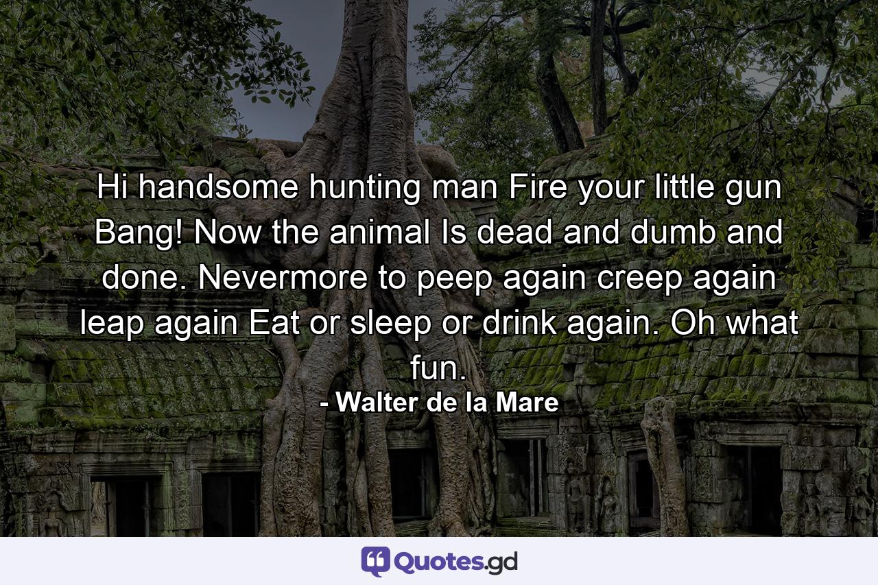 Hi  handsome hunting man Fire your little gun Bang! Now the animal Is dead and dumb and done. Nevermore to peep again  creep again  leap again Eat or sleep or drink again. Oh  what fun. - Quote by Walter de la Mare