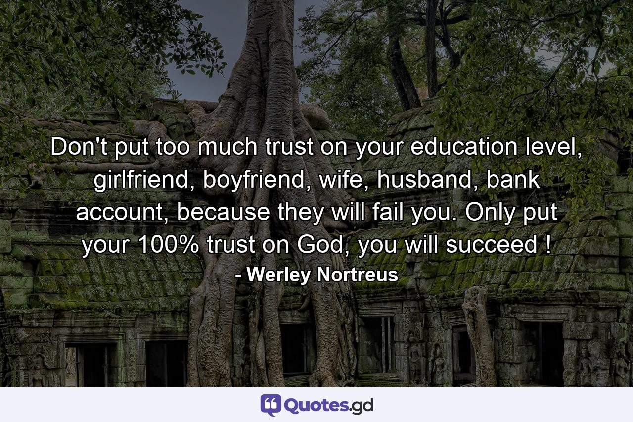 Don't put too much trust on your education level, girlfriend, boyfriend, wife, husband, bank account, because they will fail you. Only put your 100% trust on God, you will succeed ! - Quote by Werley Nortreus