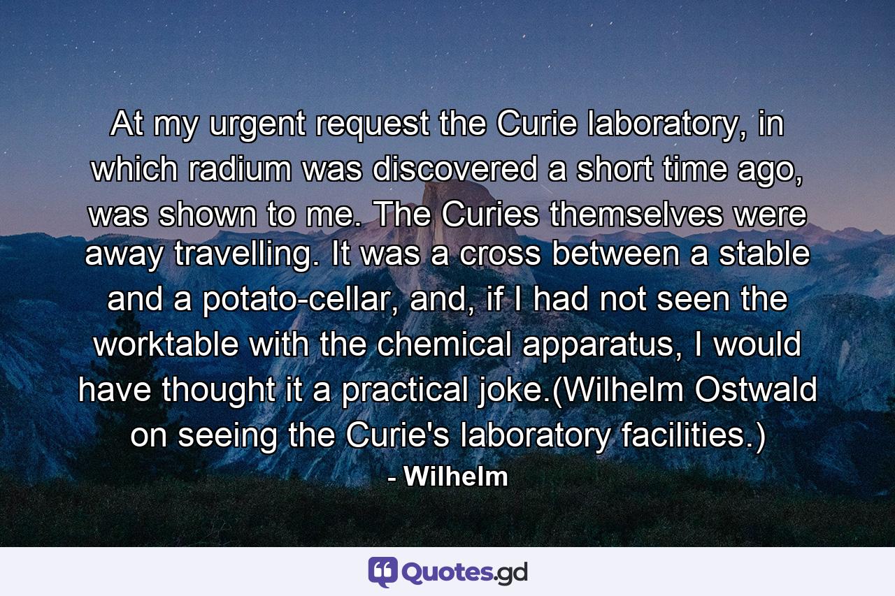 At my urgent request the Curie laboratory, in which radium was discovered a short time ago, was shown to me. The Curies themselves were away travelling. It was a cross between a stable and a potato-cellar, and, if I had not seen the worktable with the chemical apparatus, I would have thought it a practical joke.(Wilhelm Ostwald on seeing the Curie's laboratory facilities.) - Quote by Wilhelm