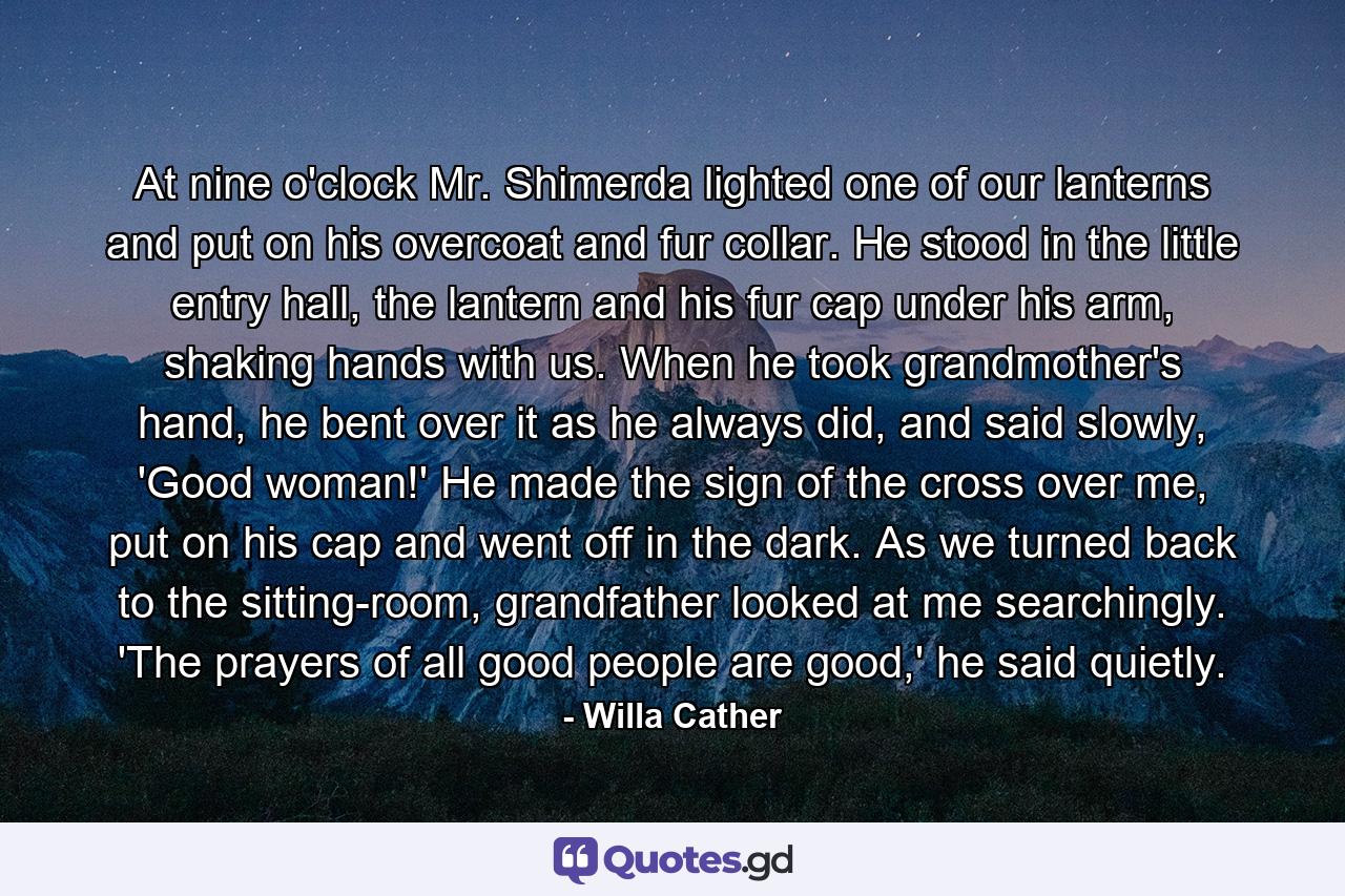 At nine o'clock Mr. Shimerda lighted one of our lanterns and put on his overcoat and fur collar. He stood in the little entry hall, the lantern and his fur cap under his arm, shaking hands with us. When he took grandmother's hand, he bent over it as he always did, and said slowly, 'Good woman!' He made the sign of the cross over me, put on his cap and went off in the dark. As we turned back to the sitting-room, grandfather looked at me searchingly. 'The prayers of all good people are good,' he said quietly. - Quote by Willa Cather