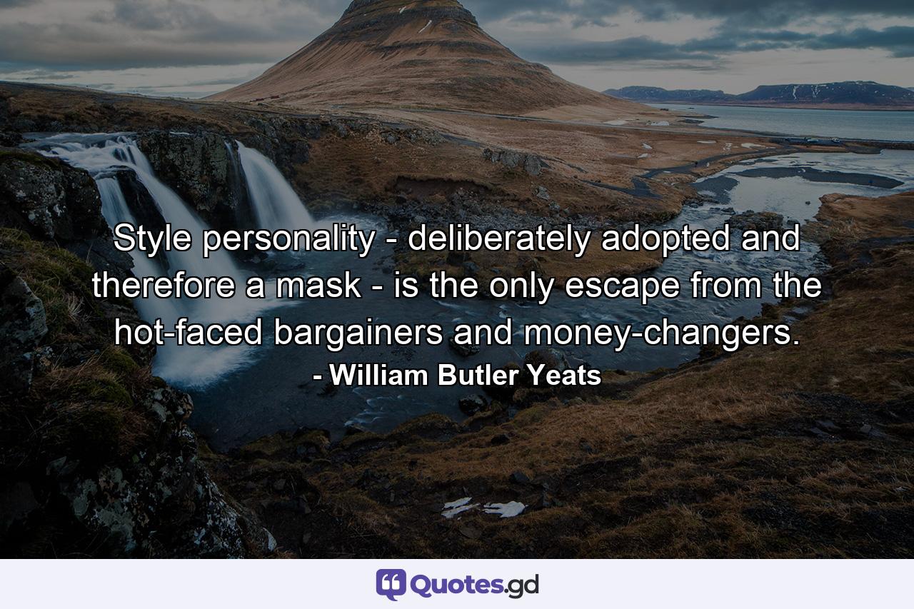 Style  personality - deliberately adopted and therefore a mask - is the only escape from the hot-faced bargainers and money-changers. - Quote by William Butler Yeats