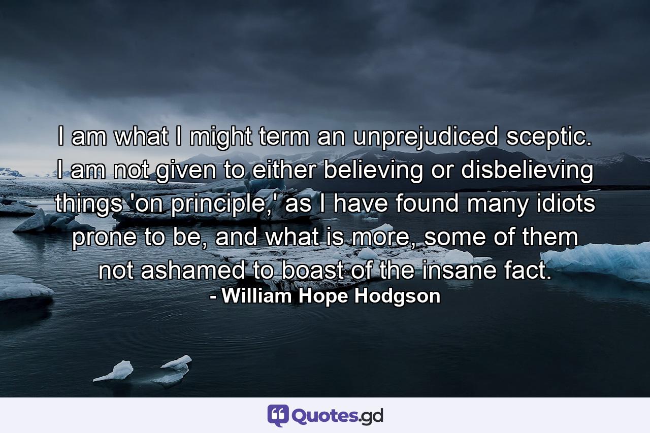 I am what I might term an unprejudiced sceptic. I am not given to either believing or disbelieving things 'on principle,' as I have found many idiots prone to be, and what is more, some of them not ashamed to boast of the insane fact. - Quote by William Hope Hodgson