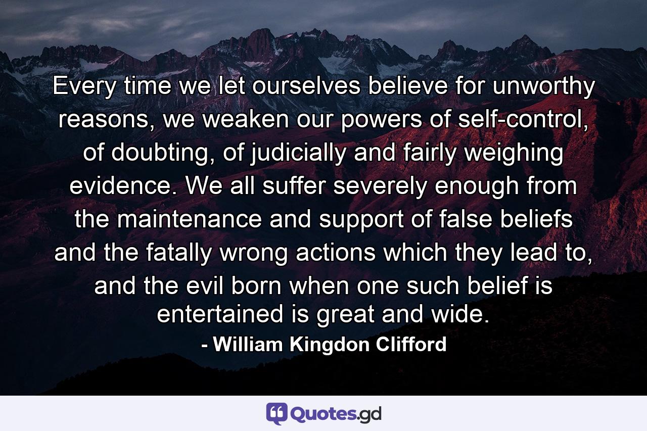 Every time we let ourselves believe for unworthy reasons, we weaken our powers of self-control, of doubting, of judicially and fairly weighing evidence. We all suffer severely enough from the maintenance and support of false beliefs and the fatally wrong actions which they lead to, and the evil born when one such belief is entertained is great and wide. - Quote by William Kingdon Clifford