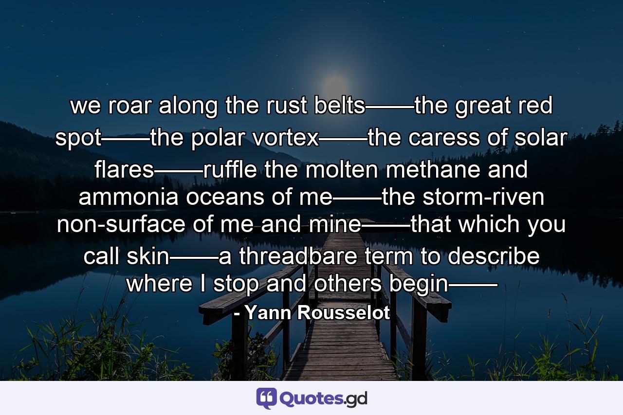 we roar along the rust belts——the great red spot——the polar vortex——the caress of solar flares——ruffle the molten methane and ammonia oceans of me——the storm-riven non-surface of me and mine——that which you call skin——a threadbare term to describe where I stop and others begin—— - Quote by Yann Rousselot