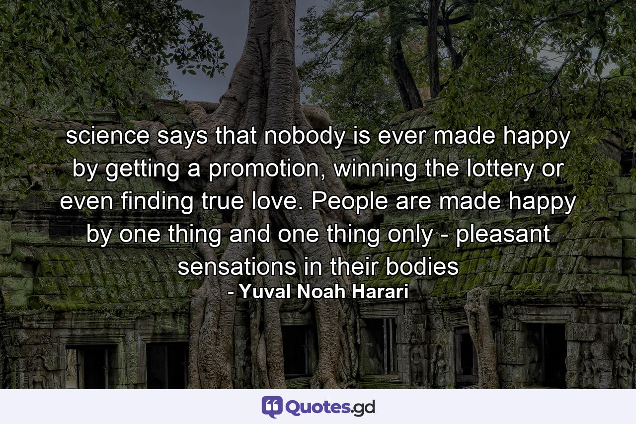 science says that nobody is ever made happy by getting a promotion, winning the lottery or even finding true love. People are made happy by one thing and one thing only - pleasant sensations in their bodies - Quote by Yuval Noah Harari