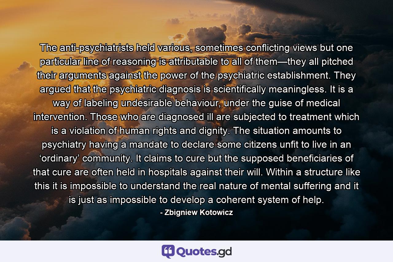 The anti-psychiatrists held various, sometimes conflicting views but one particular line of reasoning is attributable to all of them—they all pitched their arguments against the power of the psychiatric establishment. They argued that the psychiatric diagnosis is scientifically meaningless. It is a way of labeling undesirable behaviour, under the guise of medical intervention. Those who are diagnosed ill are subjected to treatment which is a violation of human rights and dignity. The situation amounts to psychiatry having a mandate to declare some citizens unfit to live in an ‘ordinary’ community. It claims to cure but the supposed beneficiaries of that cure are often held in hospitals against their will. Within a structure like this it is impossible to understand the real nature of mental suffering and it is just as impossible to develop a coherent system of help. - Quote by Zbigniew Kotowicz