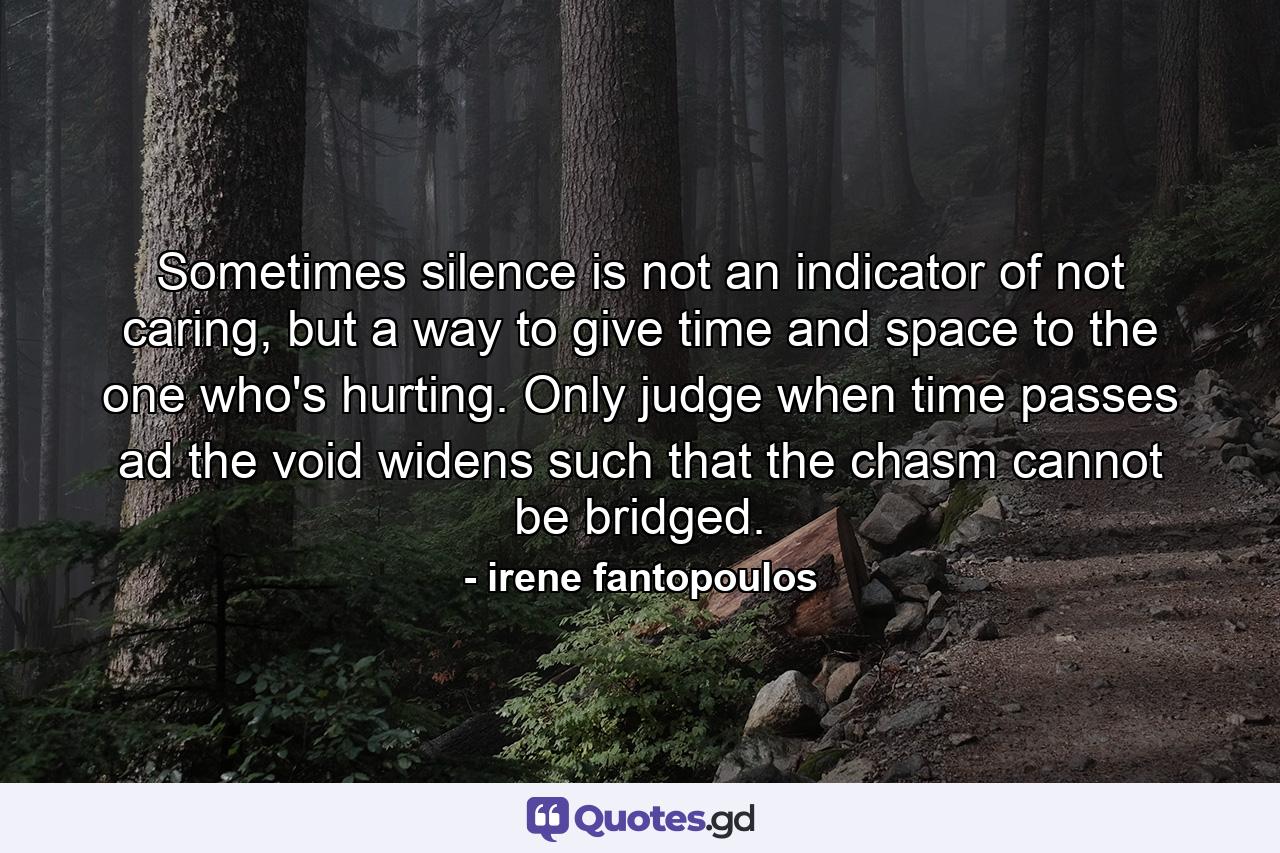 Sometimes silence is not an indicator of not caring, but a way to give time and space to the one who's hurting. Only judge when time passes ad the void widens such that the chasm cannot be bridged. - Quote by irene fantopoulos