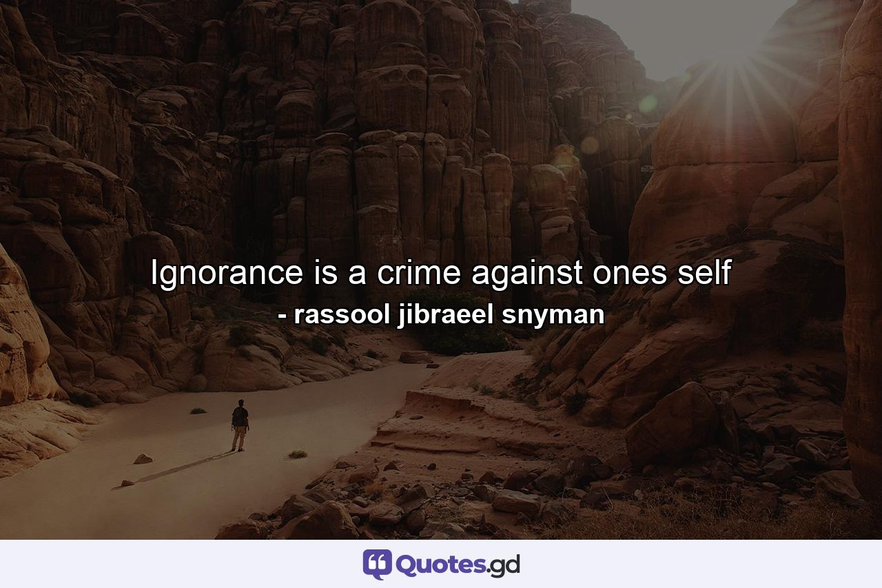 Ignorance is a crime against ones self - Quote by rassool jibraeel snyman