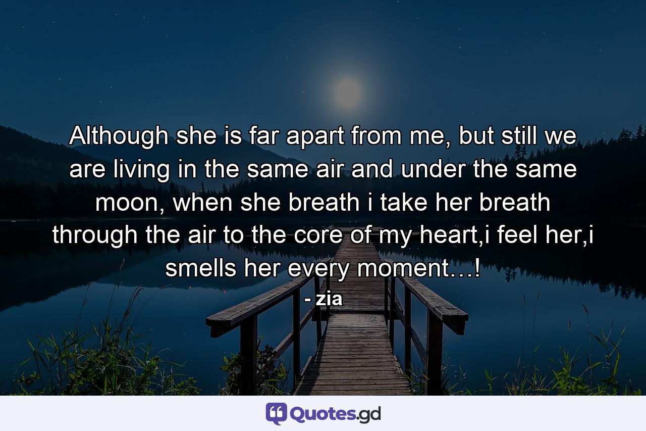 Although she is far apart from me, but still we are living in the same air and under the same moon, when she breath i take her breath through the air to the core of my heart,i feel her,i smells her every moment…! - Quote by zia