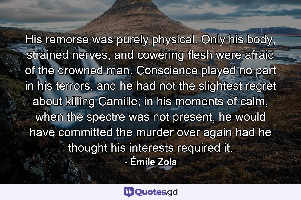 His remorse was purely physical. Only his body, strained nerves, and cowering flesh were afraid of the drowned man. Conscience played no part in his terrors, and he had not the slightest regret about killing Camille; in his moments of calm, when the spectre was not present, he would have committed the murder over again had he thought his interests required it. - Quote by Émile Zola