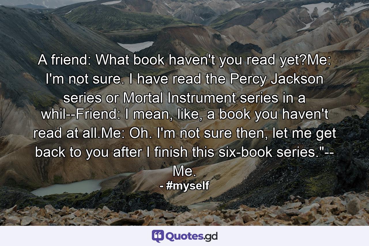 A friend: What book haven't you read yet?Me: I'm not sure. I have read the Percy Jackson series or Mortal Instrument series in a whil--Friend: I mean, like, a book you haven't read at all.Me: Oh. I'm not sure then, let me get back to you after I finish this six-book series.