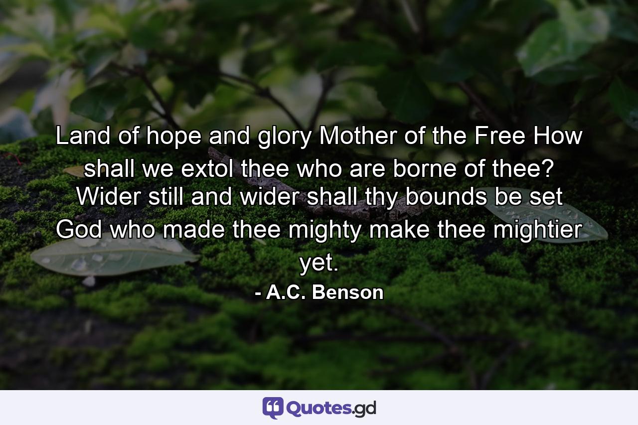 Land of hope and glory  Mother of the Free How shall we extol thee who are borne of thee? Wider still and wider shall thy bounds be set  God who made thee mighty  make thee mightier yet. - Quote by A.C. Benson