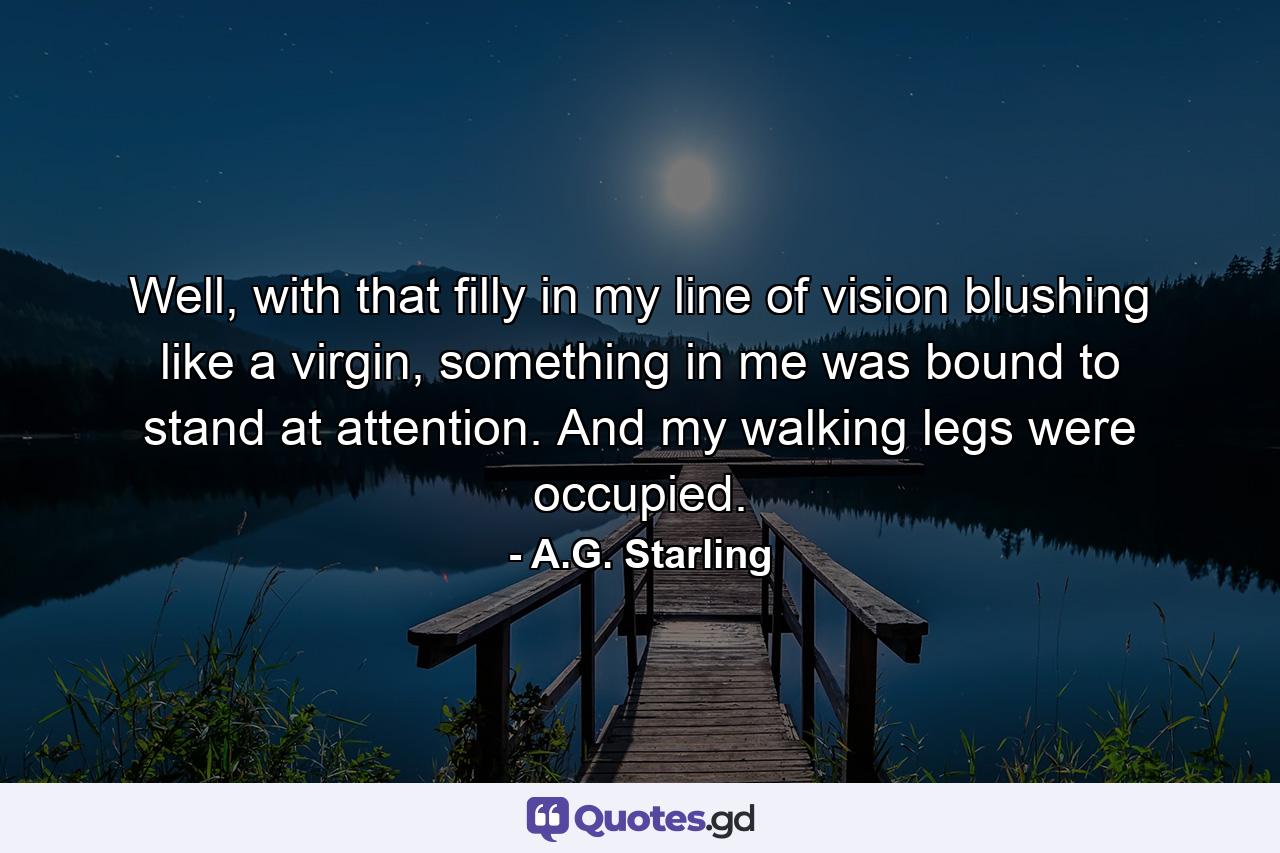 Well, with that filly in my line of vision blushing like a virgin, something in me was bound to stand at attention. And my walking legs were occupied. - Quote by A.G. Starling