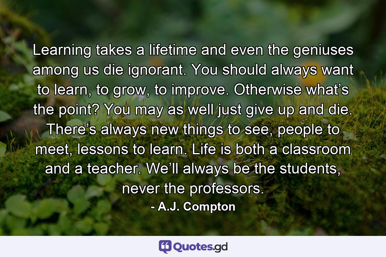 Learning takes a lifetime and even the geniuses among us die ignorant. You should always want to learn, to grow, to improve. Otherwise what’s the point? You may as well just give up and die. There’s always new things to see, people to meet, lessons to learn. Life is both a classroom and a teacher. We’ll always be the students, never the professors. - Quote by A.J. Compton