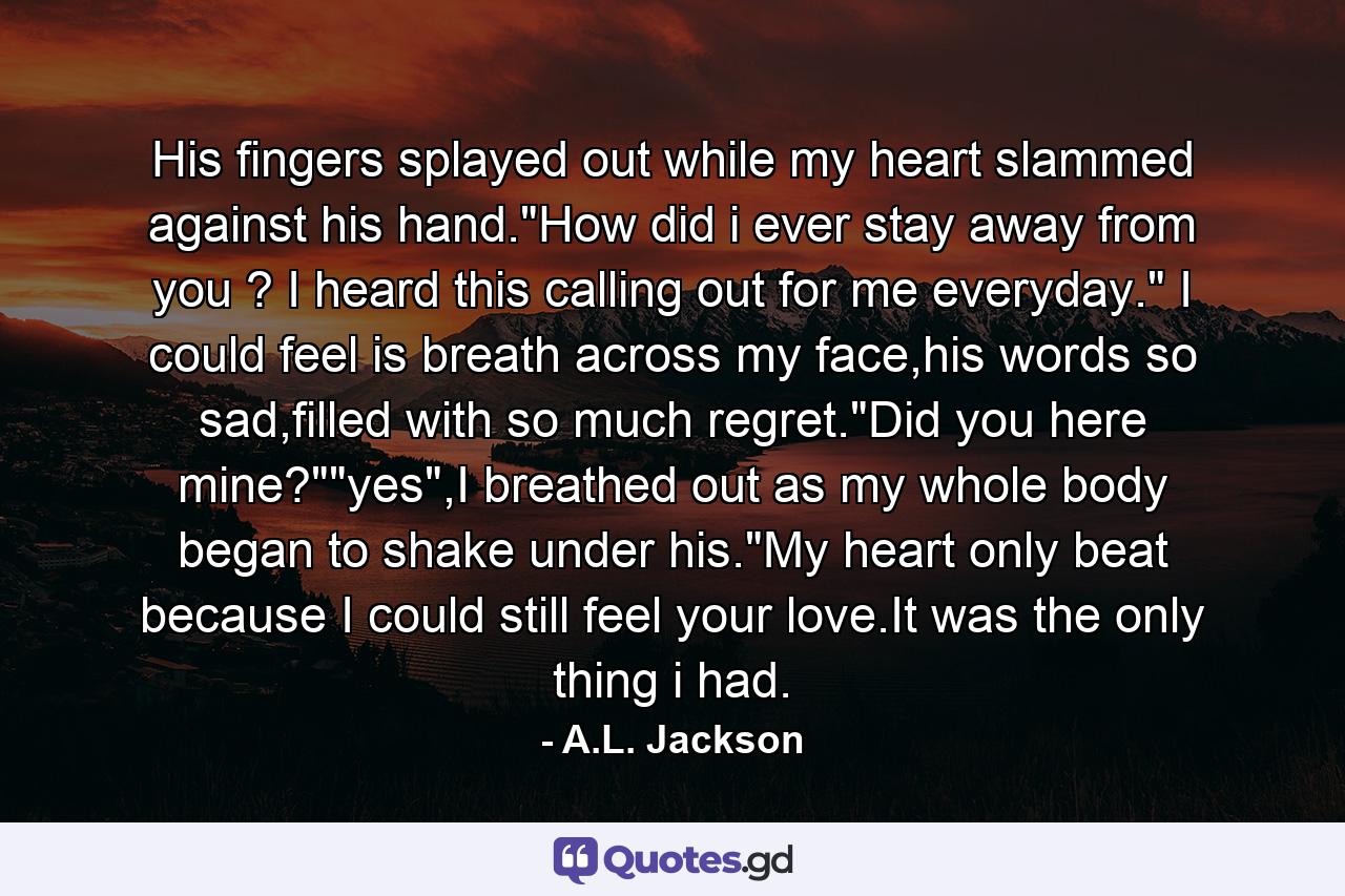 His fingers splayed out while my heart slammed against his hand.