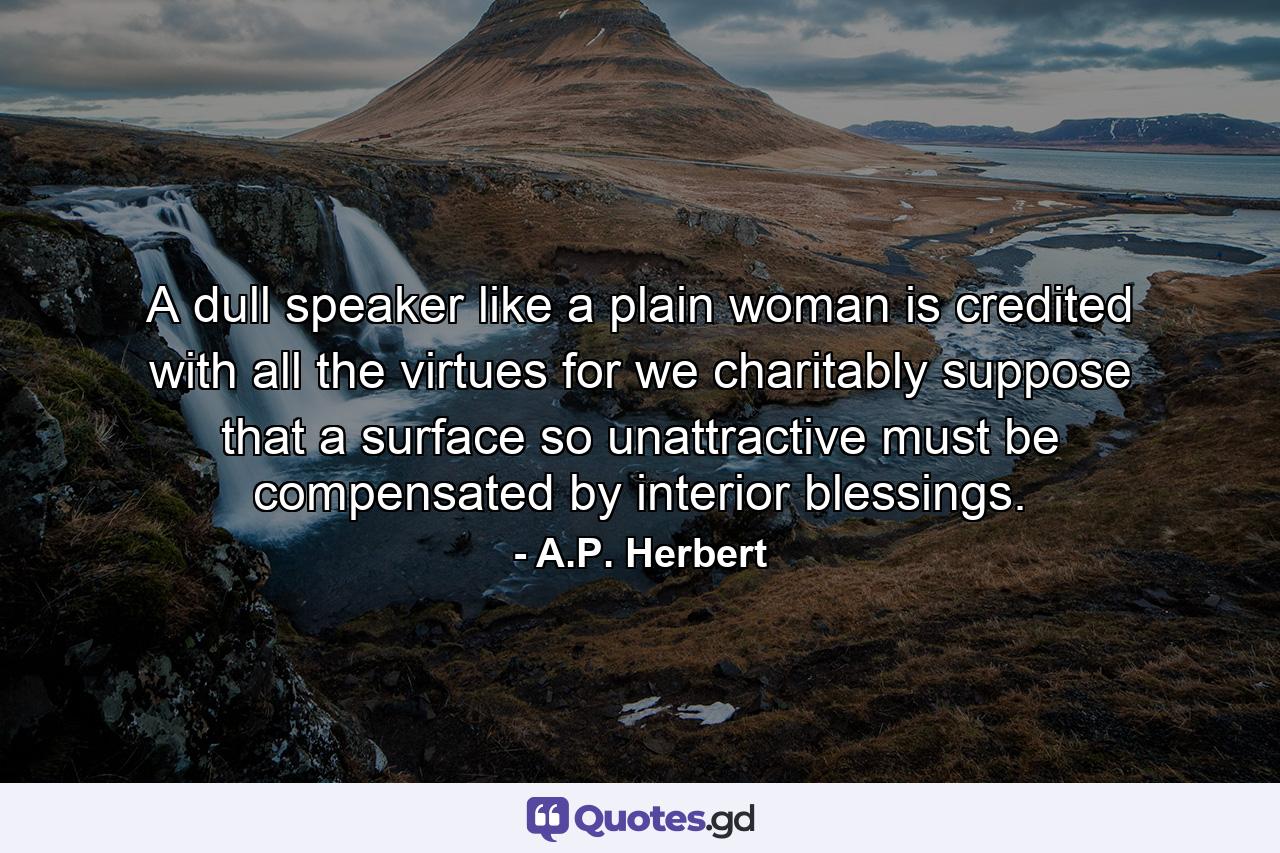 A dull speaker  like a plain woman  is credited with all the virtues  for we charitably suppose that a surface so unattractive must be compensated by interior blessings. - Quote by A.P. Herbert