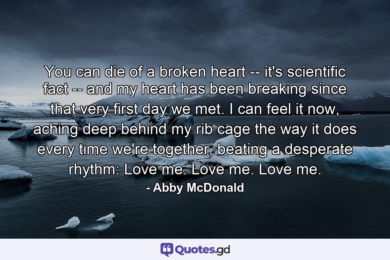 You can die of a broken heart -- it's scientific fact -- and my heart has been breaking since that very first day we met. I can feel it now, aching deep behind my rib cage the way it does every time we're together, beating a desperate rhythm: Love me. Love me. Love me. - Quote by Abby McDonald