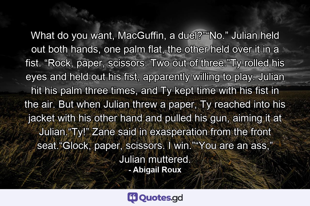 What do you want, MacGuffin, a duel?”“No.” Julian held out both hands, one palm flat, the other held over it in a fist. “Rock, paper, scissors. Two out of three.”Ty rolled his eyes and held out his fist, apparently willing to play. Julian hit his palm three times, and Ty kept time with his fist in the air. But when Julian threw a paper, Ty reached into his jacket with his other hand and pulled his gun, aiming it at Julian.“Ty!” Zane said in exasperation from the front seat.“Glock, paper, scissors. I win.”“You are an ass,” Julian muttered. - Quote by Abigail Roux