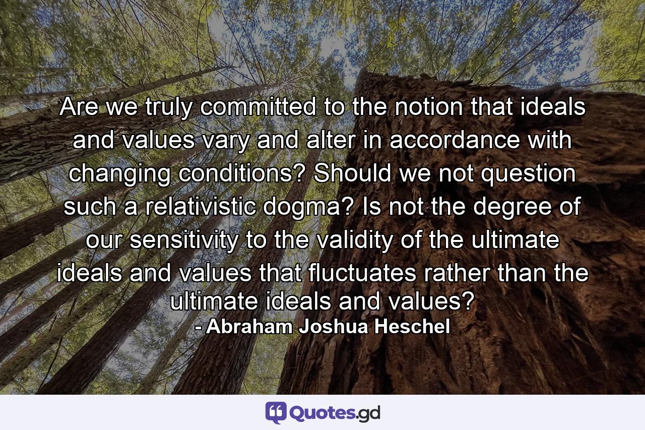 Are we truly committed to the notion that ideals and values vary and alter in accordance with changing conditions? Should we not question such a relativistic dogma? Is not the degree of our sensitivity to the validity of the ultimate ideals and values that fluctuates rather than the ultimate ideals and values? - Quote by Abraham Joshua Heschel